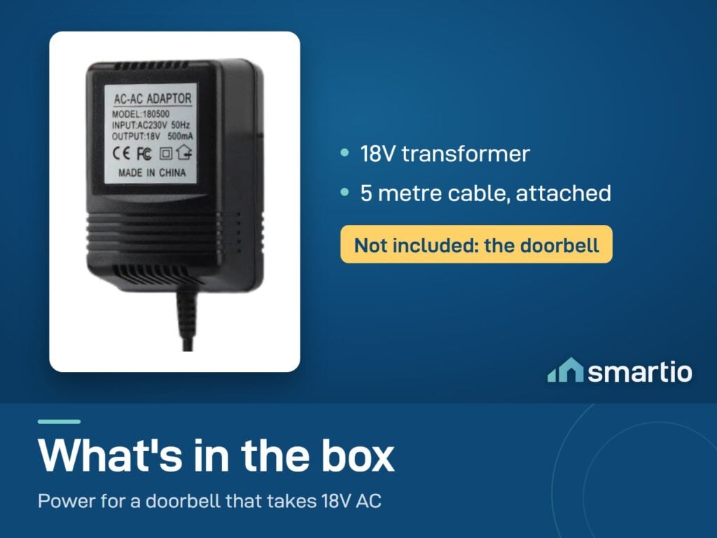 What's in the video doorbell 18V transformer box: transformer with a 5 metre cable attached. The doorbell is not included